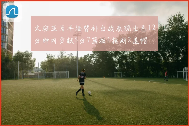 文班亚马半场替补出战表现出色12分钟内贡献5分7篮板1抢断2盖帽