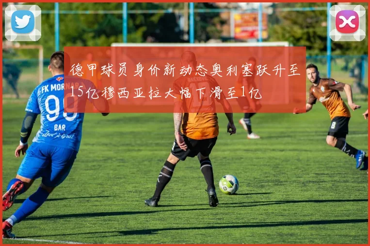 德甲球员身价新动态奥利塞跃升至15亿穆西亚拉大幅下滑至1亿