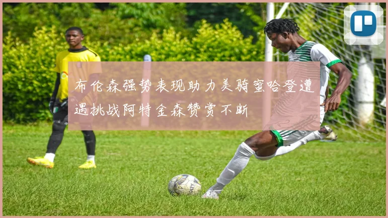布伦森强势表现助力美骑蜜哈登遭遇挑战阿特金森赞赏不断