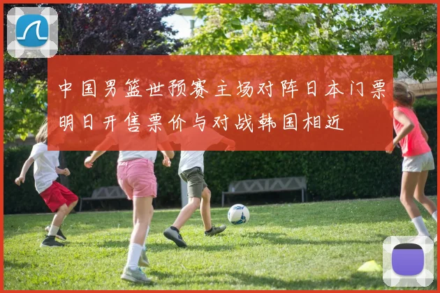 中国男篮世预赛主场对阵日本门票明日开售票价与对战韩国相近
