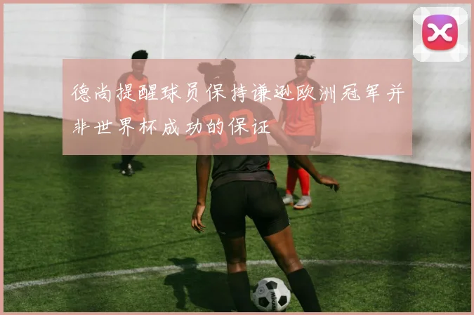德尚提醒球员保持谦逊欧洲冠军并非世界杯成功的保证