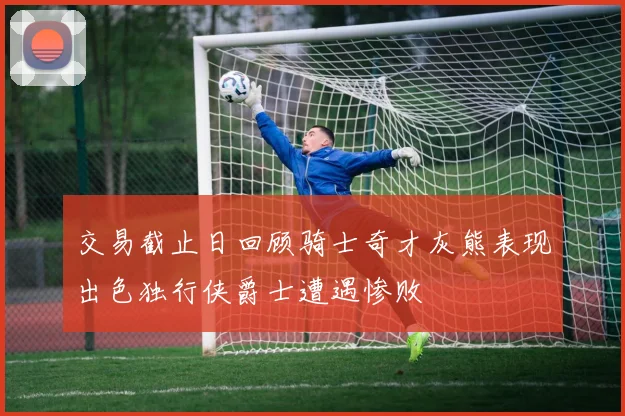 交易截止日回顾骑士奇才灰熊表现出色独行侠爵士遭遇惨败
