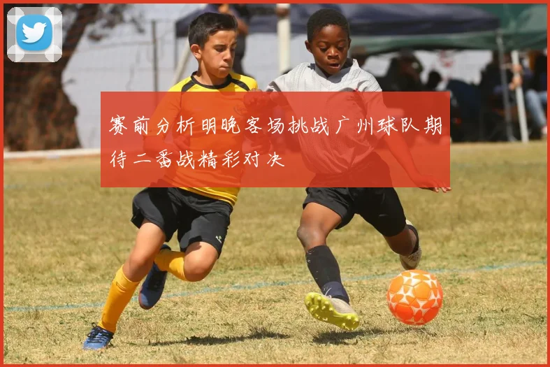 赛前分析明晚客场挑战广州球队期待二番战精彩对决