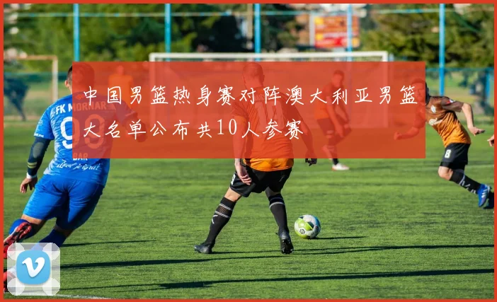 中国男篮热身赛对阵澳大利亚男篮大名单公布共10人参赛