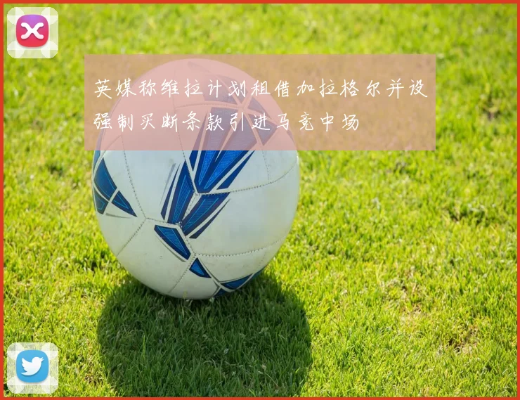 英媒称维拉计划租借加拉格尔并设强制买断条款引进马竞中场