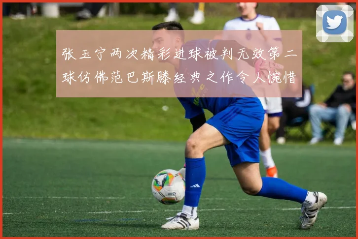 张玉宁两次精彩进球被判无效第二球仿佛范巴斯滕经典之作令人惋惜