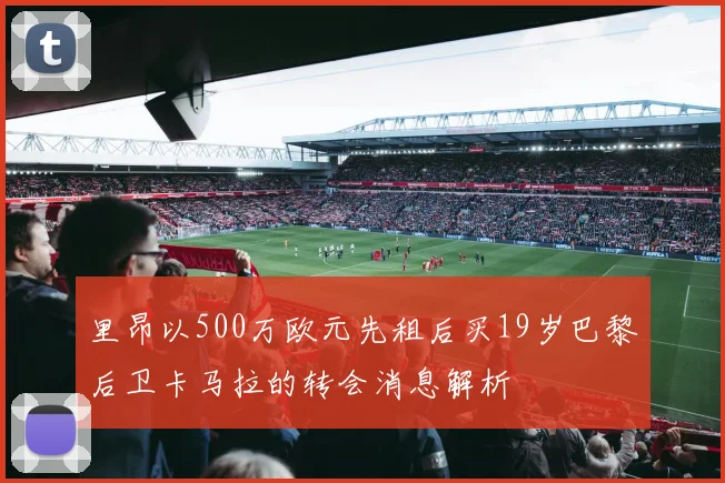 里昂以500万欧元先租后买19岁巴黎后卫卡马拉的转会消息解析