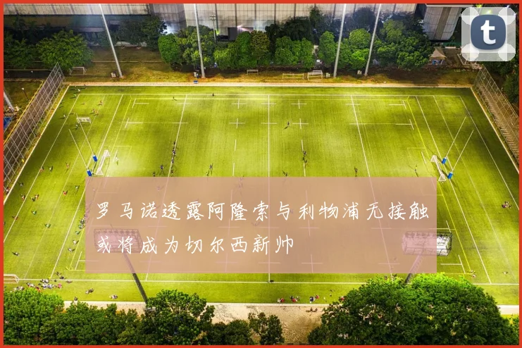 罗马诺透露阿隆索与利物浦无接触或将成为切尔西新帅
