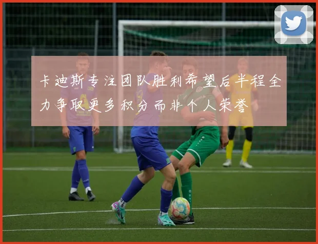 卡迪斯专注团队胜利希望后半程全力争取更多积分而非个人荣誉