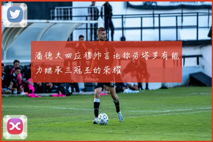 潘德夫回应穆帅言论称劳塔罗有能力继承三冠王的荣耀