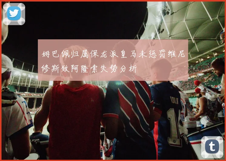 姆巴佩归属保龙派皇马未惩罚维尼修斯致阿隆索失势分析