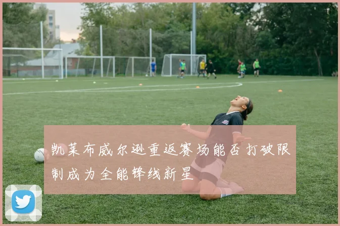 凯莱布威尔逊重返赛场能否打破限制成为全能锋线新星