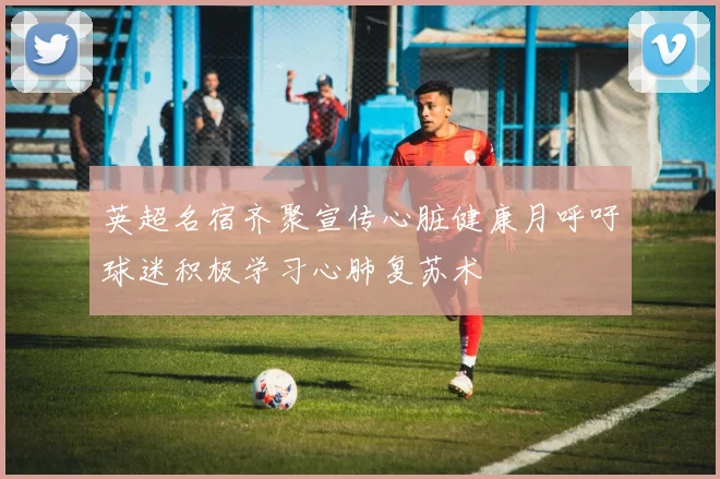 英超名宿齐聚宣传心脏健康月呼吁球迷积极学习心肺复苏术