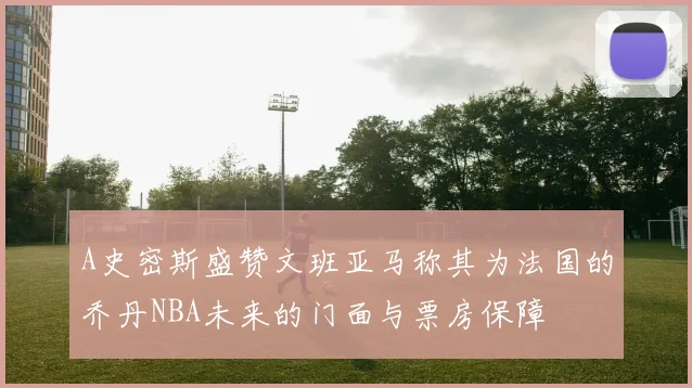 A史密斯盛赞文班亚马称其为法国的乔丹NBA未来的门面与票房保障