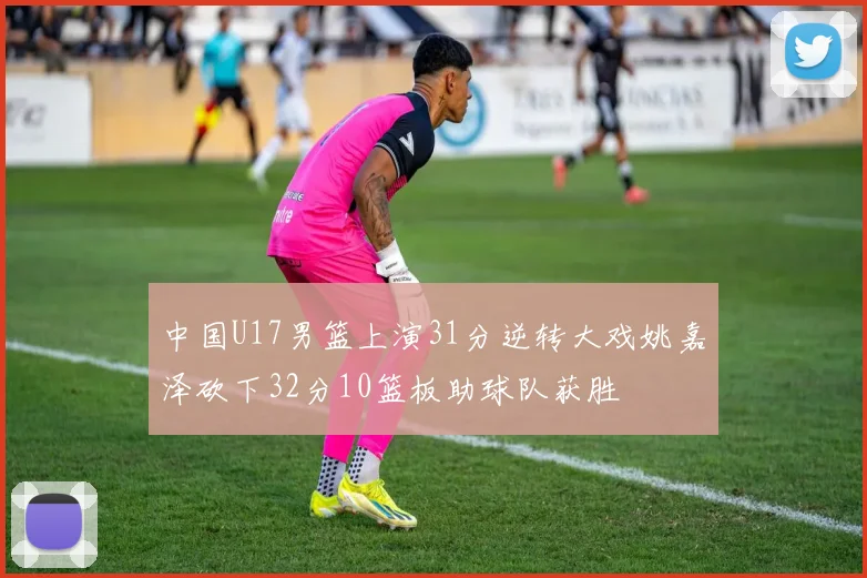 中国U17男篮上演31分逆转大戏姚嘉泽砍下32分10篮板助球队获胜