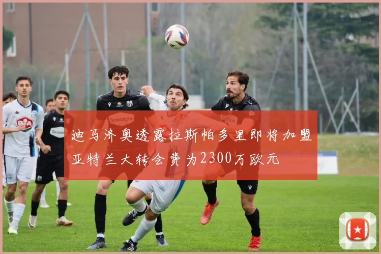 迪马济奥透露拉斯帕多里即将加盟亚特兰大转会费为2300万欧元