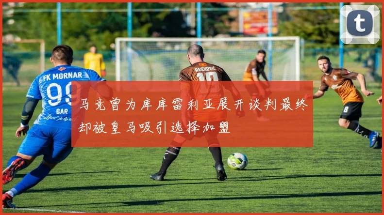 马竞曾为库库雷利亚展开谈判最终却被皇马吸引选择加盟
