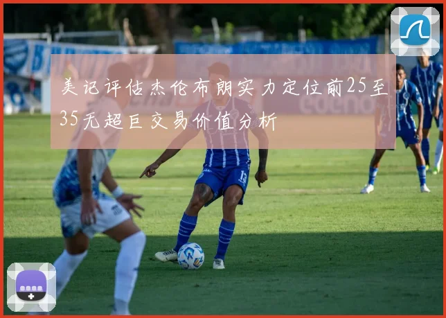 美记评估杰伦布朗实力定位前25至35无超巨交易价值分析