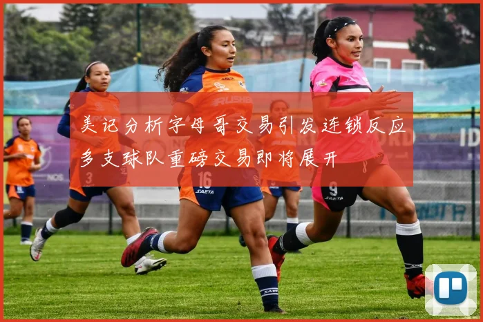 美记分析字母哥交易引发连锁反应多支球队重磅交易即将展开