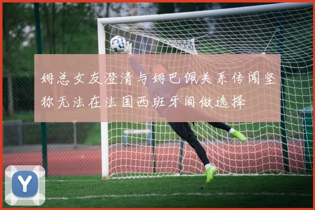 姆总女友澄清与姆巴佩关系传闻坚称无法在法国西班牙间做选择
