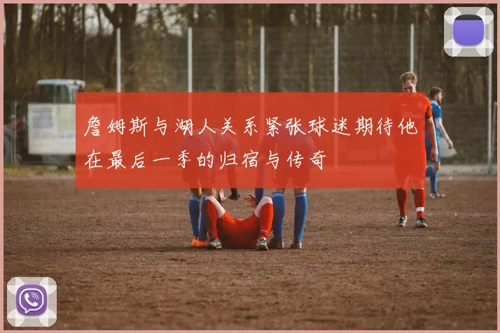 詹姆斯与湖人关系紧张球迷期待他在最后一季的归宿与传奇