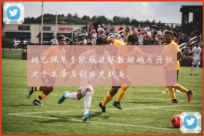 姆巴佩单季欧冠进球数超越方丹仅次于本泽马创历史新高