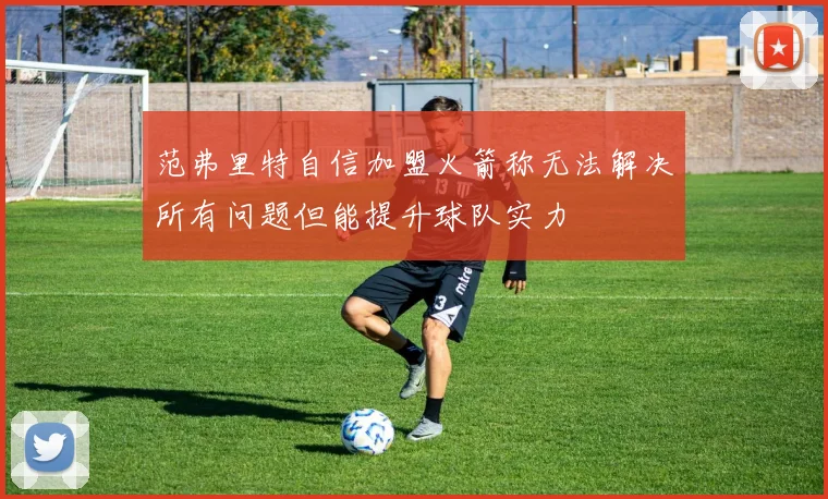范弗里特自信加盟火箭称无法解决所有问题但能提升球队实力