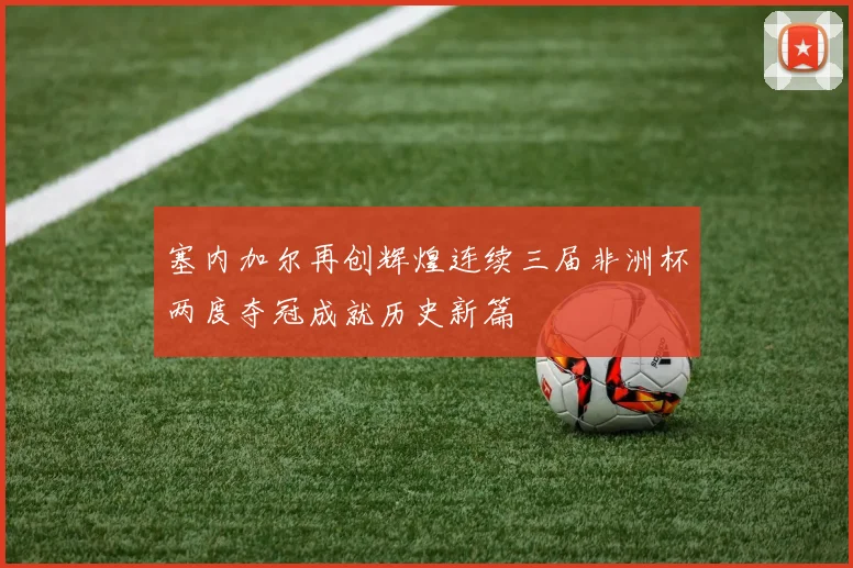 塞内加尔再创辉煌连续三届非洲杯两度夺冠成就历史新篇