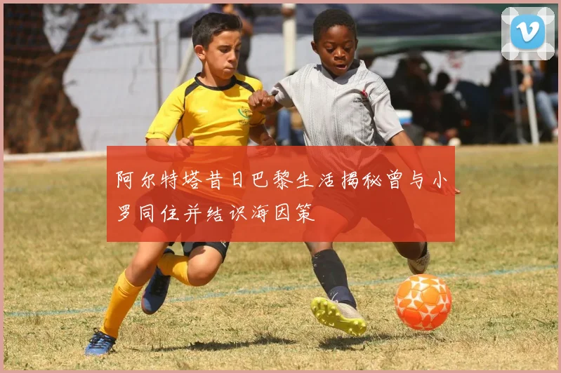 阿尔特塔昔日巴黎生活揭秘曾与小罗同住并结识海因策