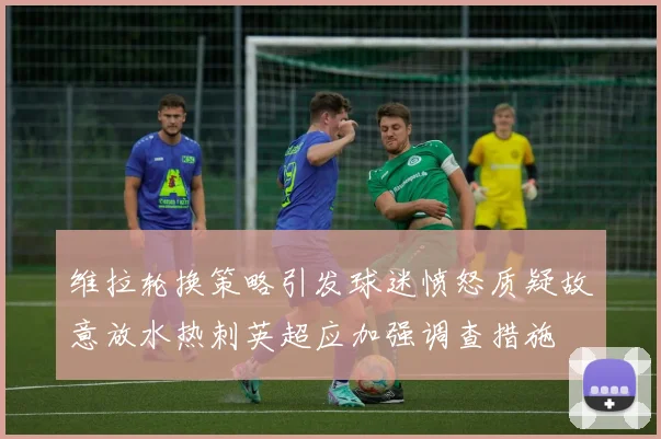 维拉轮换策略引发球迷愤怒质疑故意放水热刺英超应加强调查措施