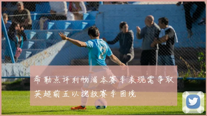 希勒点评利物浦本赛季表现需争取英超前五以挽救赛季困境